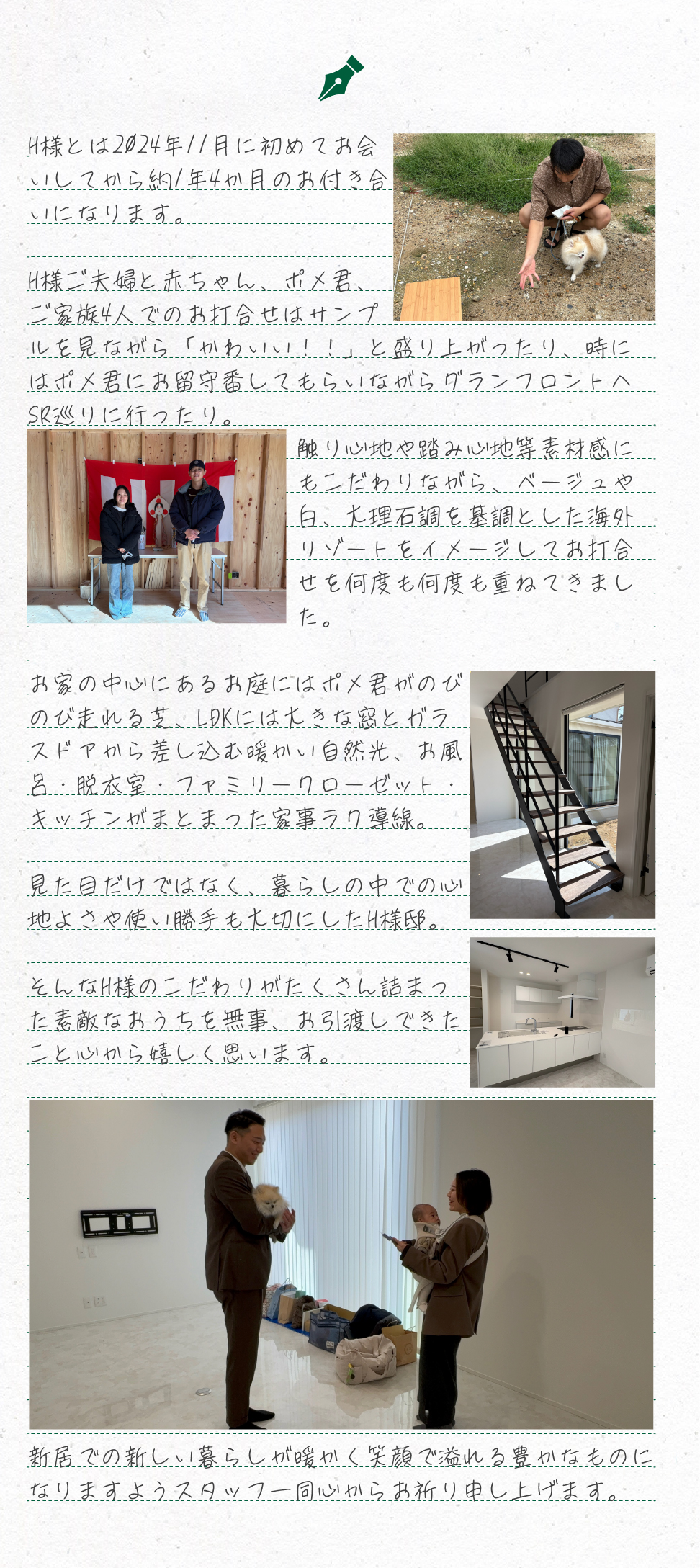 H様とは2024年11月に初めてお会いしてから約1年4か月のお付き合いになります。

H様ご夫婦と赤ちゃん、ポメ君、ご家族4人でのお打合せはサンプルを見ながら「かわいい！！」と盛り上がったり、時にはポメ君にお留守番してもらいながらグランフロントへSR巡りに行ったり。
触り心地や踏み心地等素材感にもこだわりながら、ベージュや白、大理石調を基調とした海外リゾートをイメージしてお打合せを何度も何度も重ねてきました。

お家の中心にあるお庭にはポメ君がのびのび走れる芝、LDKには大きな窓とガラスドアから差し込む暖かい自然光、お風呂・脱衣室・ファミリークローゼット・キッチンがまとまった家事ラク導線。

見た目だけではなく、暮らしの中での心地よさや使い勝手も大切にしたH様邸。

そんなH様のこだわりがたくさん詰まった素敵なおうちを無事、お引渡しできたこと心から嬉しく思います。











新居での新しい暮らしが暖かく笑顔で溢れる豊かなものに
なりますようスタッフ一同心からお祈り申し上げます。